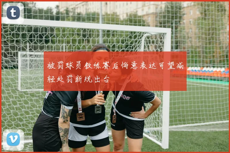 被罚球员教练赛后悔意表达可望减轻处罚新规出台