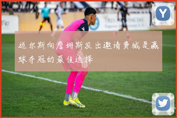 迈尔斯向詹姆斯发出邀请费城是赢球夺冠的最佳选择