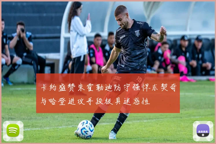 卡约盛赞朱霍勒迪防守强悍东契奇与哈登进攻手段极具迷惑性