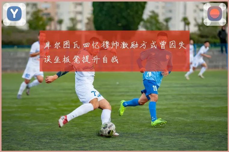 库尔图瓦回忆穆帅激励方式曾因失误坐板凳提升自我