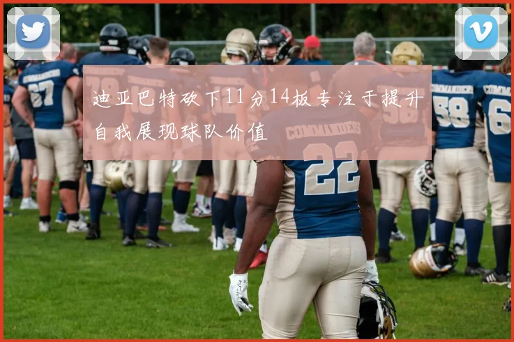 迪亚巴特砍下11分14板专注于提升自我展现球队价值