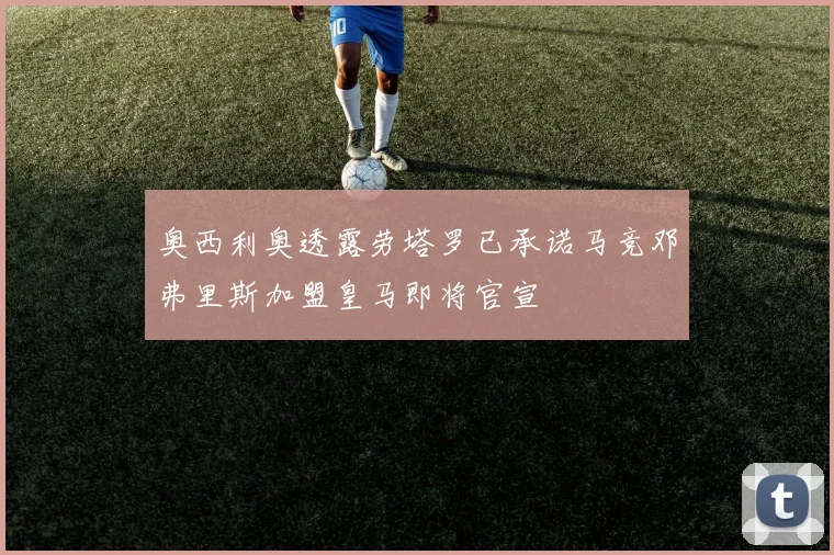 奥西利奥透露劳塔罗已承诺马竞邓弗里斯加盟皇马即将官宣