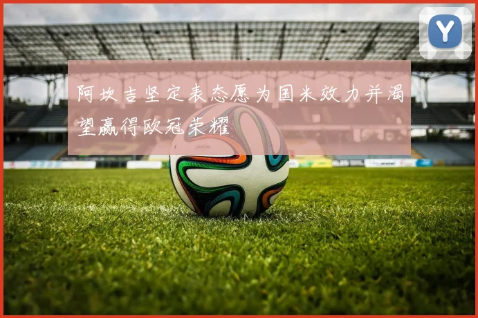 阿坎吉坚定表态愿为国米效力并渴望赢得欧冠荣耀