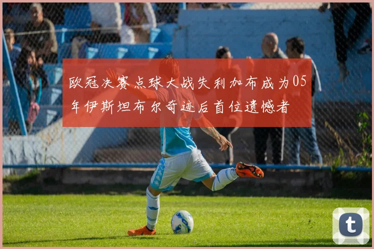 欧冠决赛点球大战失利加布成为05年伊斯坦布尔奇迹后首位遗憾者