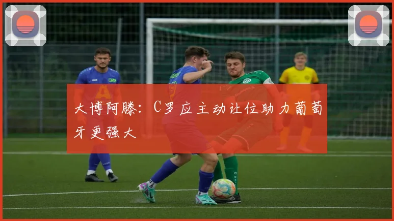 大博阿滕：C罗应主动让位助力葡萄牙更强大