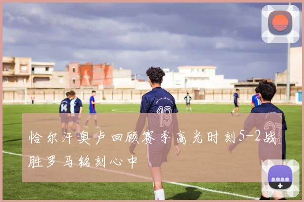 恰尔汗奥卢回顾赛季高光时刻5-2战胜罗马铭刻心中