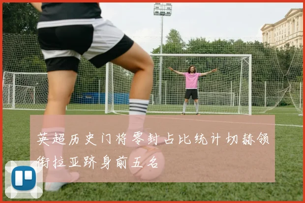 英超历史门将零封占比统计切赫领衔拉亚跻身前五名