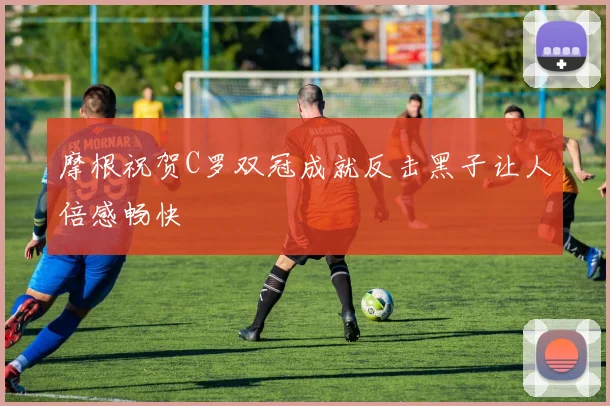 摩根祝贺C罗双冠成就反击黑子让人倍感畅快