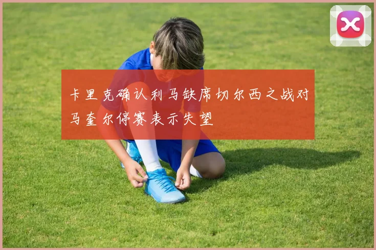 卡里克确认利马缺席切尔西之战对马奎尔停赛表示失望