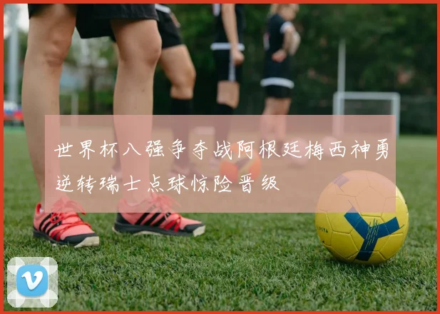 世界杯八强争夺战阿根廷梅西神勇逆转瑞士点球惊险晋级