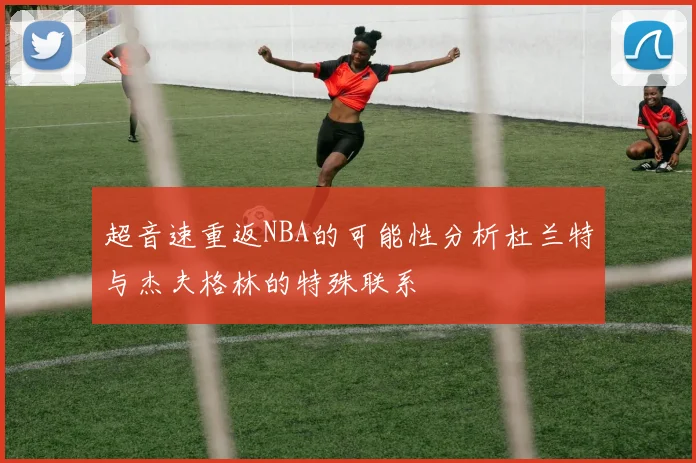 超音速重返NBA的可能性分析杜兰特与杰夫格林的特殊联系