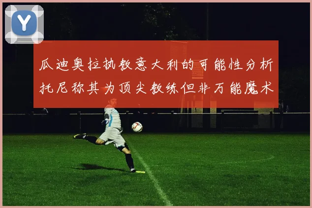 瓜迪奥拉执教意大利的可能性分析托尼称其为顶尖教练但非万能魔术师