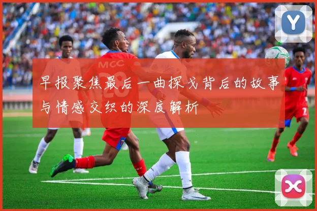 早报聚焦最后一曲探戈背后的故事与情感交织的深度解析