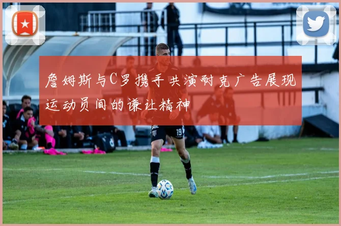 詹姆斯与C罗携手共演耐克广告展现运动员间的谦让精神