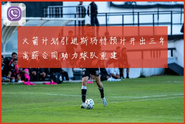 火箭计划引进斯玛特预计开出三年高薪合同助力球队重建