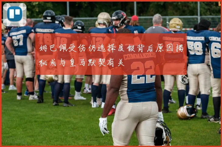 姆巴佩受伤仍选择度假背后原因揭秘或与皇马默契有关